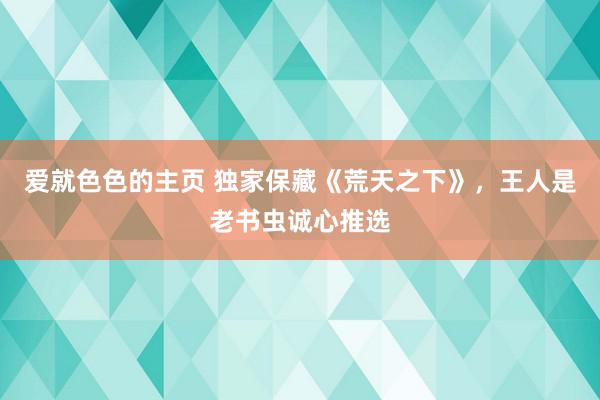 爱就色色的主页 独家保藏《荒天之下》，王人是老书虫诚心推选