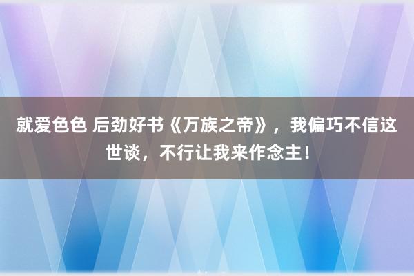 就爱色色 后劲好书《万族之帝》，我偏巧不信这世谈，不行让我来作念主！