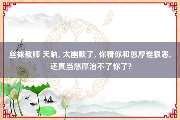 丝袜教师 天呐, 太幽默了, 你猜你和憨厚谁狠恶, 还真当憨厚治不了你了?