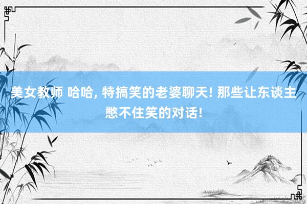 美女教师 哈哈, 特搞笑的老婆聊天! 那些让东谈主憋不住笑的对话!