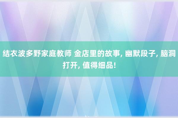 结衣波多野家庭教师 金店里的故事, 幽默段子, 脑洞打开, 值得细品!