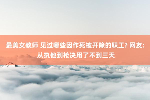 最美女教师 见过哪些因作死被开除的职工? 网友: 从执他到枪决用了不到三天