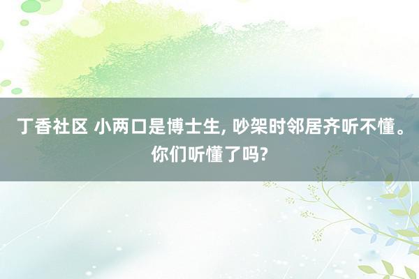 丁香社区 小两口是博士生, 吵架时邻居齐听不懂。你们听懂了吗?