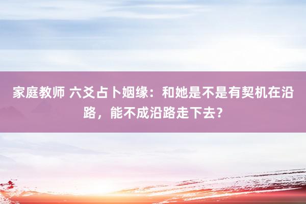 家庭教师 六爻占卜姻缘：和她是不是有契机在沿路，能不成沿路走下去？