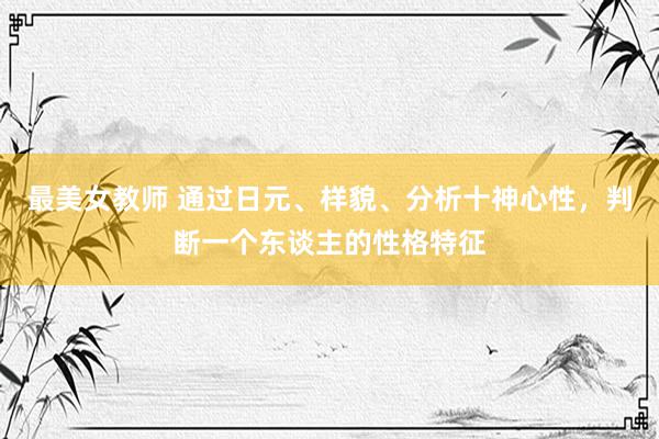 最美女教师 通过日元、样貌、分析十神心性，判断一个东谈主的性格特征