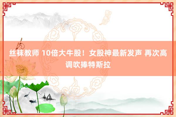 丝袜教师 10倍大牛股！女股神最新发声 再次高调吹捧特斯拉