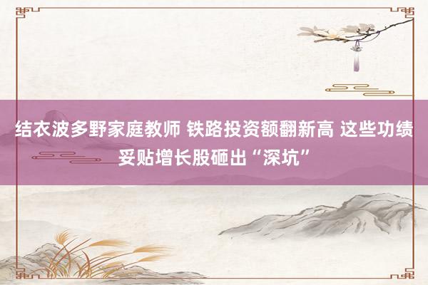 结衣波多野家庭教师 铁路投资额翻新高 这些功绩妥贴增长股砸出“深坑”