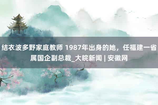 结衣波多野家庭教师 1987年出身的她，任福建一省属国企副总裁_大皖新闻 | 安徽网