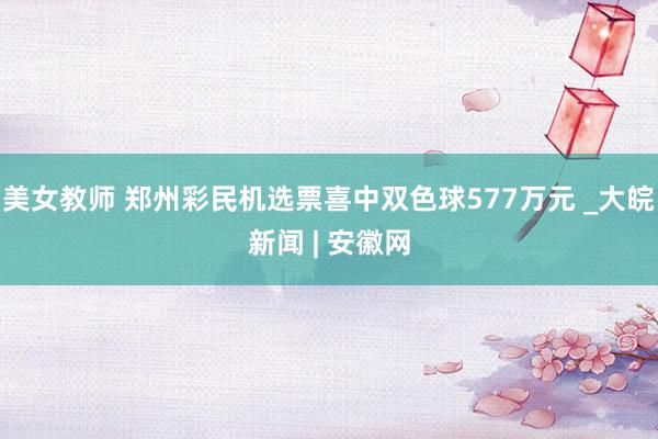 美女教师 郑州彩民机选票喜中双色球577万元 _大皖新闻 | 安徽网