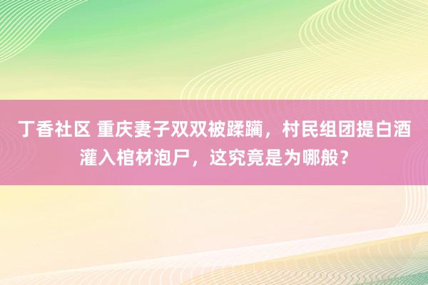 丁香社区 重庆妻子双双被蹂躏，村民组团提白酒灌入棺材泡尸，这究竟是为哪般？