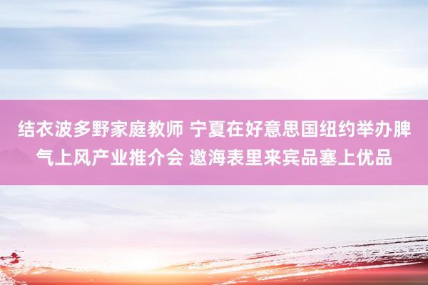 结衣波多野家庭教师 宁夏在好意思国纽约举办脾气上风产业推介会 邀海表里来宾品塞上优品