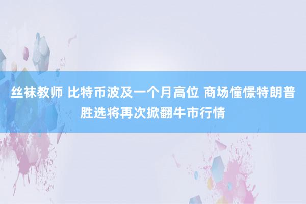 丝袜教师 比特币波及一个月高位 商场憧憬特朗普胜选将再次掀翻牛市行情