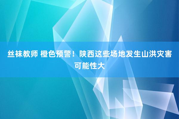 丝袜教师 橙色预警！陕西这些场地发生山洪灾害可能性大