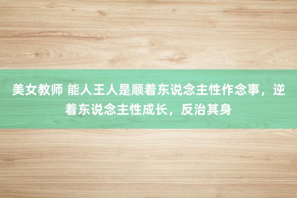 美女教师 能人王人是顺着东说念主性作念事，逆着东说念主性成长，反治其身