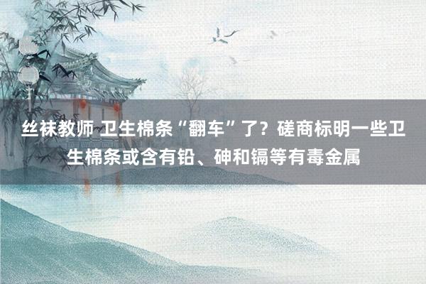 丝袜教师 卫生棉条“翻车”了？磋商标明一些卫生棉条或含有铅、砷和镉等有毒金属