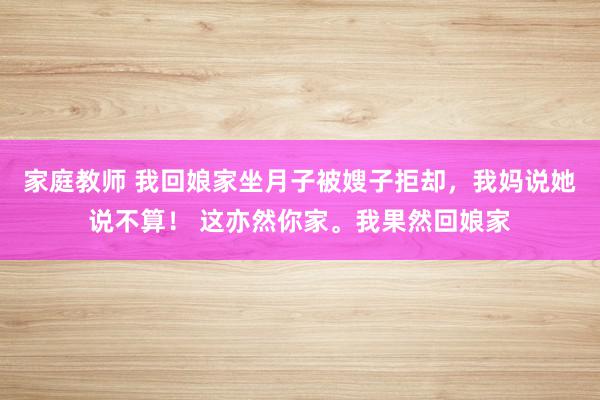 家庭教师 我回娘家坐月子被嫂子拒却，我妈说她说不算！ 这亦然你家。我果然回娘家