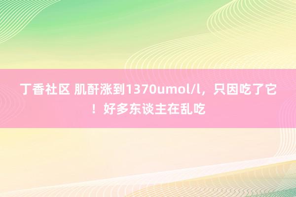 丁香社区 肌酐涨到1370umol/l，只因吃了它！好多东谈主在乱吃