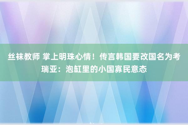 丝袜教师 掌上明珠心情！传言韩国要改国名为考瑞亚：泡缸里的小国寡民意态