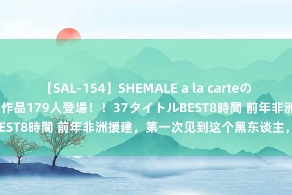 【SAL-154】SHEMALE a la carteの歴史 2 2011～2013 国内作品179人登場！！37タイトルBEST8時間 前年非洲援建，第一次见到这个黑东谈主，我无地自容