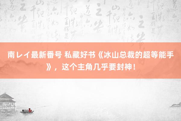 南レイ最新番号 私藏好书《冰山总裁的超等能手》，这个主角几乎要封神！