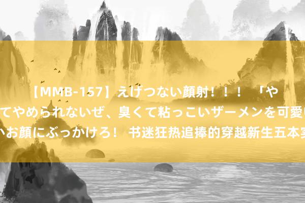 【MMB-157】えげつない顔射！！！ 「やめて！」と言われたってやめられないぜ、臭くて粘っこいザーメンを可愛いお顔にぶっかけろ！ 书迷狂热追捧的穿越新生五本实力神作，入坑再也不书荒