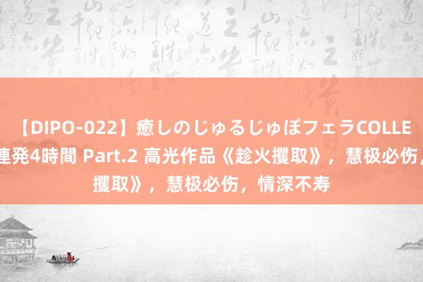 【DIPO-022】癒しのじゅるじゅぽフェラCOLLECTION50連発4時間 Part.2 高光作品《趁火攫取》，慧极必伤，情深不寿