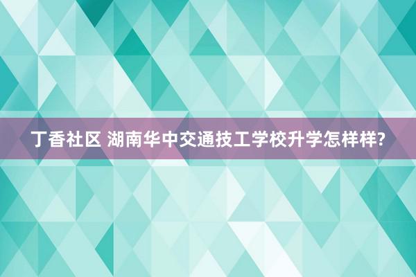 丁香社区 湖南华中交通技工学校升学怎样样?