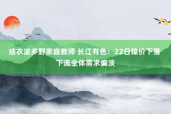 结衣波多野家庭教师 长江有色：22日镍价下落 下流全体需求偏淡