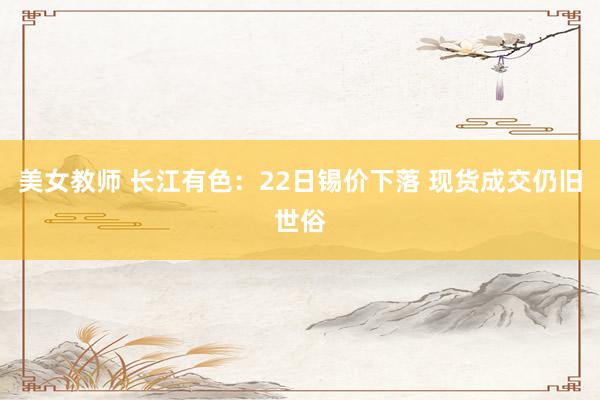 美女教师 长江有色：22日锡价下落 现货成交仍旧世俗