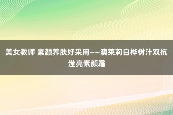 美女教师 素颜养肤好采用——澳莱莉白桦树汁双抗滢亮素颜霜