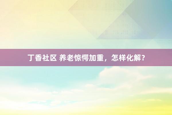 丁香社区 养老惊愕加重，怎样化解？