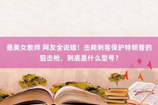 最美女教师 网友全说错！击毙刺客保护特朗普的狙击枪，到底是什么型号？