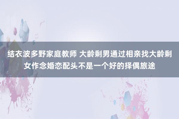 结衣波多野家庭教师 大龄剩男通过相亲找大龄剩女作念婚恋配头不是一个好的择偶旅途