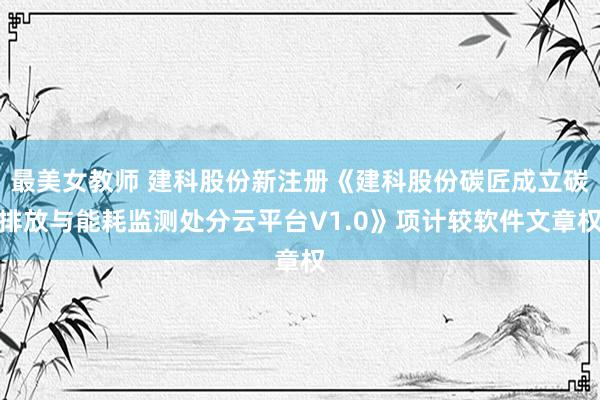 最美女教师 建科股份新注册《建科股份碳匠成立碳排放与能耗监测处分云平台V1.0》项计较软件文章权