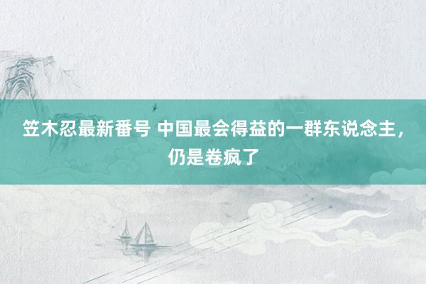 笠木忍最新番号 中国最会得益的一群东说念主，仍是卷疯了