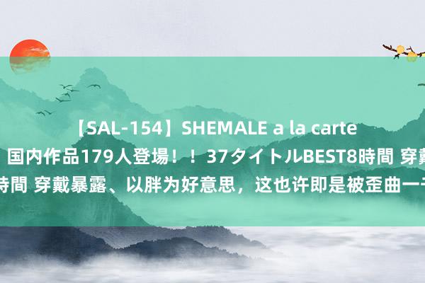 【SAL-154】SHEMALE a la carteの歴史 2 2011～2013 国内作品179人登場！！37タイトルBEST8時間 穿戴暴露、以胖为好意思，这也许即是被歪曲一千多年的唐朝审好意思