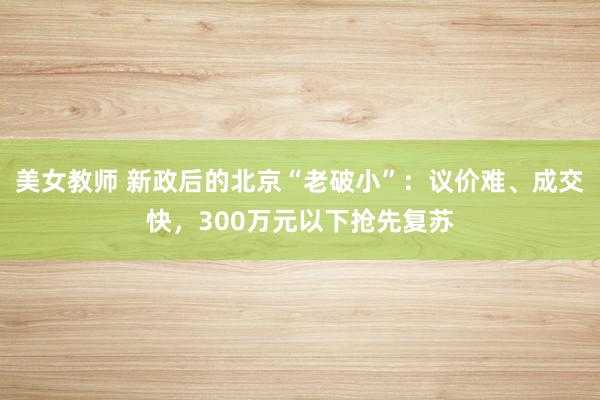 美女教师 新政后的北京“老破小”：议价难、成交快，300万元以下抢先复苏