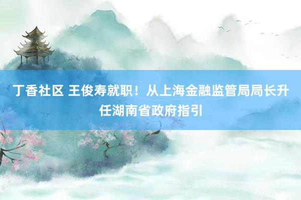 丁香社区 王俊寿就职！从上海金融监管局局长升任湖南省政府指引