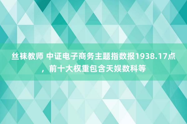 丝袜教师 中证电子商务主题指数报1938.17点，前十大权重包含天娱数科等