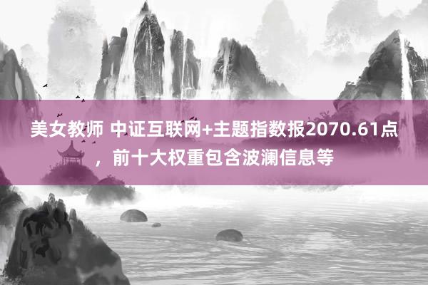 美女教师 中证互联网+主题指数报2070.61点，前十大权重包含波澜信息等