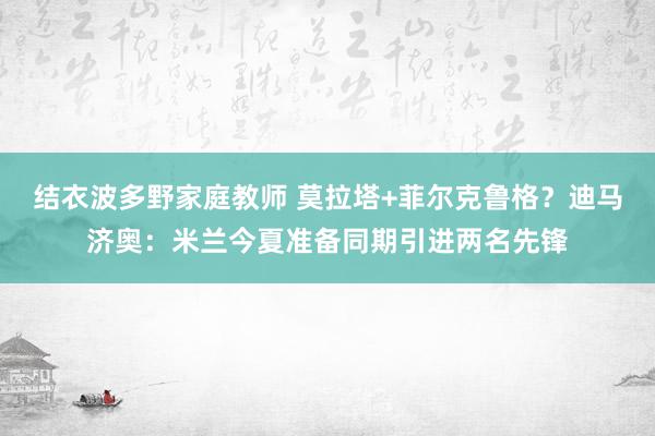 结衣波多野家庭教师 莫拉塔+菲尔克鲁格？迪马济奥：米兰今夏准备同期引进两名先锋