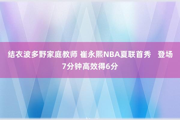 结衣波多野家庭教师 崔永熙NBA夏联首秀   登场7分钟高效得6分