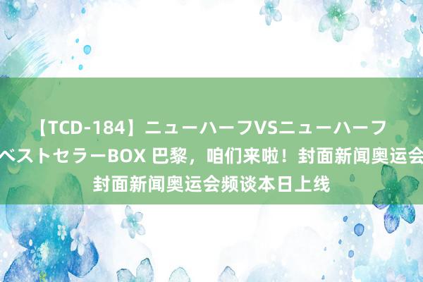 【TCD-184】ニューハーフVSニューハーフ 不純同性肛遊ベストセラーBOX 巴黎，咱们来啦！封面新闻奥运会频谈本日上线