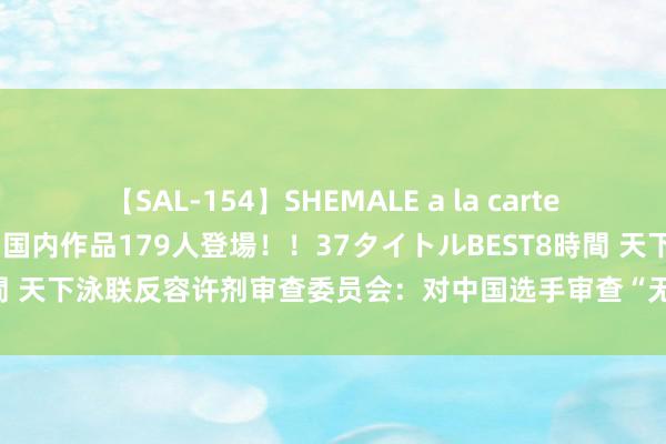 【SAL-154】SHEMALE a la carteの歴史 2 2011～2013 国内作品179人登場！！37タイトルBEST8時間 天下泳联反容许剂审查委员会：对中国选手审查“无非法、处置失当或潜伏”