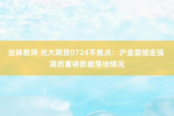 丝袜教师 光大期货0724不雅点：沪金震憾走强 蔼然重磅数据落地情况