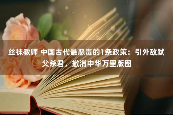 丝袜教师 中国古代最恶毒的1条政策：引外敌弑父杀君，撤消中华万里版图