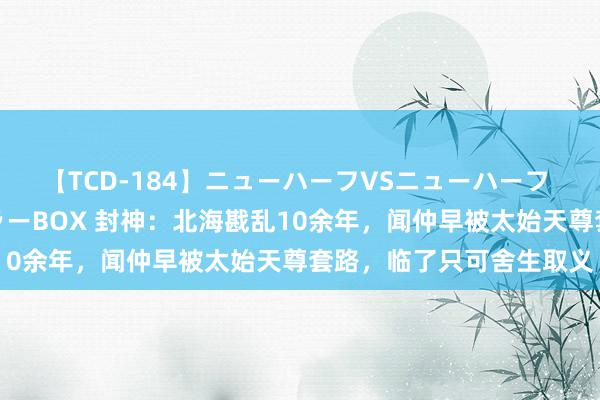 【TCD-184】ニューハーフVSニューハーフ 不純同性肛遊ベストセラーBOX 封神：北海戡乱10余年，闻仲早被太始天尊套路，临了只可舍生取义