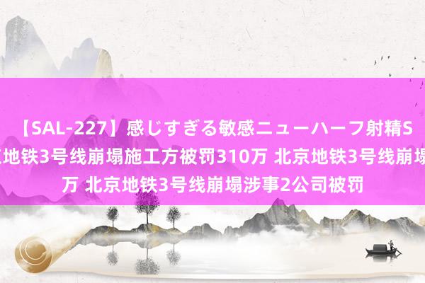 【SAL-227】感じすぎる敏感ニューハーフ射精SEX1124分 北京地铁3号线崩塌施工方被罚310万 北京地铁3号线崩塌涉事2公司被罚