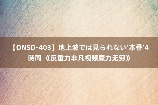 【ONSD-403】地上波では見られない‘本番’4時間 《反重力非凡视频魔力无穷》