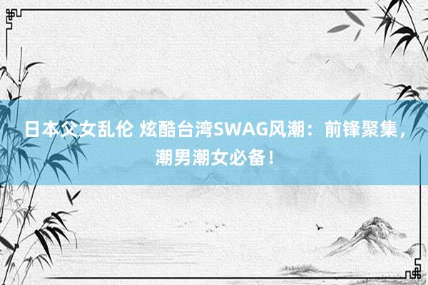 日本父女乱伦 炫酷台湾SWAG风潮：前锋聚集，潮男潮女必备！